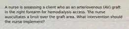 A nurse is assessing a client who as an arteriovenous (AV) graft in the right forearm for hemodialysis access. The nurse auscultates a bruit over the graft area. What intervention should the nurse implement?