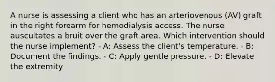 A nurse is assessing a client who has an arteriovenous (AV) graft in the right forearm for hemodialysis access. The nurse auscultates a bruit over the graft area. Which intervention should the nurse implement? - A: Assess the client's temperature. - B: Document the findings. - C: Apply gentle pressure. - D: Elevate the extremity