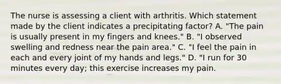 The nurse is assessing a client with arthritis. Which statement made by the client indicates a precipitating factor? A. "The pain is usually present in my fingers and knees." B. "I observed swelling and redness near the pain area." C. "I feel the pain in each and every joint of my hands and legs." D. "I run for 30 minutes every day; this exercise increases my pain.