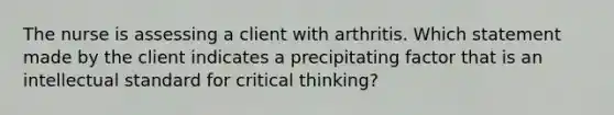 The nurse is assessing a client with arthritis. Which statement made by the client indicates a precipitating factor that is an intellectual standard for critical thinking?