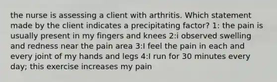 the nurse is assessing a client with arthritis. Which statement made by the client indicates a precipitating factor? 1: the pain is usually present in my fingers and knees 2:i observed swelling and redness near the pain area 3:I feel the pain in each and every joint of my hands and legs 4:I run for 30 minutes every day; this exercise increases my pain