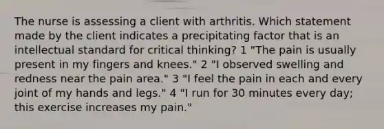 The nurse is assessing a client with arthritis. Which statement made by the client indicates a precipitating factor that is an intellectual standard for critical thinking? 1 "The pain is usually present in my fingers and knees." 2 "I observed swelling and redness near the pain area." 3 "I feel the pain in each and every joint of my hands and legs." 4 "I run for 30 minutes every day; this exercise increases my pain."