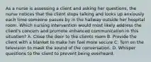 As a nurse is assessing a client and asking her questions, the nurse notices that the client stops talking and looks up anxiously each time someone passes by in the hallway outside her hospital room. Which nursing intervention would most likely address the client's concern and promote enhanced communication in this situation? A. Close the door to the clients room B. Provide the client with a blanket to make her feel more secure C. Turn on the television to mask the sound of the conversation. D. Whisper questions to the client to prevent being overheard.