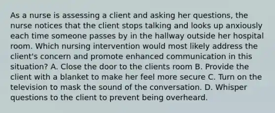 As a nurse is assessing a client and asking her questions, the nurse notices that the client stops talking and looks up anxiously each time someone passes by in the hallway outside her hospital room. Which nursing intervention would most likely address the client's concern and promote enhanced communication in this situation? A. Close the door to the clients room B. Provide the client with a blanket to make her feel more secure C. Turn on the television to mask the sound of the conversation. D. Whisper questions to the client to prevent being overheard.