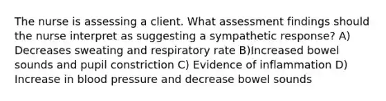 The nurse is assessing a client. What assessment findings should the nurse interpret as suggesting a sympathetic response? A) Decreases sweating and respiratory rate B)Increased bowel sounds and pupil constriction C) Evidence of inflammation D) Increase in blood pressure and decrease bowel sounds