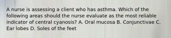 A nurse is assessing a client who has asthma. Which of the following areas should the nurse evaluate as the most reliable indicator of central cyanosis? A. Oral mucosa B. Conjunctivae C. Ear lobes D. Soles of the feet