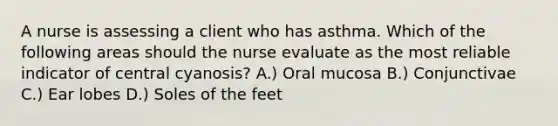 A nurse is assessing a client who has asthma. Which of the following areas should the nurse evaluate as the most reliable indicator of central cyanosis? A.) Oral mucosa B.) Conjunctivae C.) Ear lobes D.) Soles of the feet