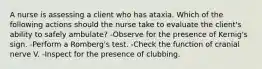 A nurse is assessing a client who has ataxia. Which of the following actions should the nurse take to evaluate the client's ability to safely ambulate? -Observe for the presence of Kernig's sign. -Perform a Romberg's test. -Check the function of cranial nerve V. -Inspect for the presence of clubbing.