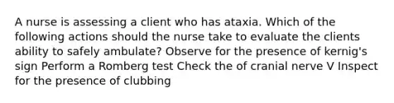 A nurse is assessing a client who has ataxia. Which of the following actions should the nurse take to evaluate the clients ability to safely ambulate? Observe for the presence of kernig's sign Perform a Romberg test Check the of cranial nerve V Inspect for the presence of clubbing