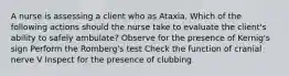 A nurse is assessing a client who as Ataxia. Which of the following actions should the nurse take to evaluate the client's ability to safely ambulate? Observe for the presence of Kernig's sign Perform the Romberg's test Check the function of cranial nerve V Inspect for the presence of clubbing