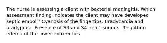 The nurse is assessing a client with bacterial meningitis. Which assessment finding indicates the client may have developed septic emboli? Cyanosis of the fingertips. Bradycardia and bradypnea. Presence of S3 and S4 heart sounds. 3+ pitting edema of the lower extremities.