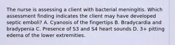 The nurse is assessing a client with bacterial meningitis. Which assessment finding indicates the client may have developed septic emboli? A. Cyanosis of the fingertips B. Bradycardia and bradypenia C. Presence of S3 and S4 heart sounds D. 3+ pitting edema of the lower extremities.