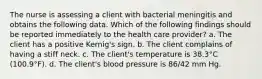 The nurse is assessing a client with bacterial meningitis and obtains the following data. Which of the following findings should be reported immediately to the health care provider? a. The client has a positive Kernig's sign. b. The client complains of having a stiff neck. c. The client's temperature is 38.3°C (100.9°F). d. The client's blood pressure is 86/42 mm Hg.