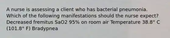 A nurse is assessing a client who has bacterial pneumonia. Which of the following manifestations should the nurse expect? Decreased fremitus SaO2 95% on room air Temperature 38.8° C (101.8° F) Bradypnea