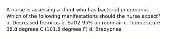A nurse is assessing a client who has bacterial pneumonia. Which of the following manifestations should the nurse expect? a. Decreased fremitus b. SaO2 95% on room air c. Temperature 38.8 degrees C (101.8 degrees F) d. Bradypnea