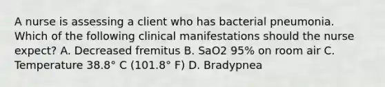 A nurse is assessing a client who has bacterial pneumonia. Which of the following clinical manifestations should the nurse expect? A. Decreased fremitus B. SaO2 95% on room air C. Temperature 38.8° C (101.8° F) D. Bradypnea