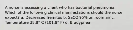 A nurse is assessing a client who has bacterial pneumonia. Which of the following clinical manifestations should the nurse expect? a. Decreased fremitus b. SaO2 95% on room air c. Temperature 38.8° C (101.8° F) d. Bradypnea