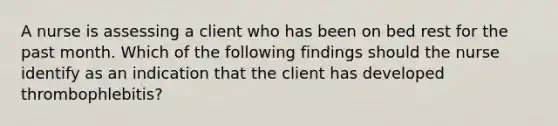 A nurse is assessing a client who has been on bed rest for the past month. Which of the following findings should the nurse identify as an indication that the client has developed thrombophlebitis?