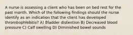 A nurse is assessing a client who has been on bed rest for the past month. Which of the following findings should the nurse identify as an indication that the client has developed thrombophlebitis? A) Bladder distention B) Decreased blood pressure C) Calf swelling D) Diminished bowel sounds