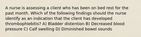 A nurse is assessing a client who has been on bed rest for the past month. Which of the following findings should the nurse identify as an indication that the client has developed thrombophlebitis? A) Bladder distention B) Decreased blood pressure C) Calf swelling D) Diminished bowel sounds