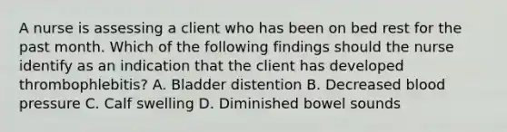 A nurse is assessing a client who has been on bed rest for the past month. Which of the following findings should the nurse identify as an indication that the client has developed thrombophlebitis? A. Bladder distention B. Decreased blood pressure C. Calf swelling D. Diminished bowel sounds