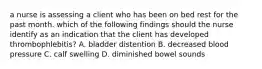 a nurse is assessing a client who has been on bed rest for the past month. which of the following findings should the nurse identify as an indication that the client has developed thrombophlebitis? A. bladder distention B. decreased blood pressure C. calf swelling D. diminished bowel sounds