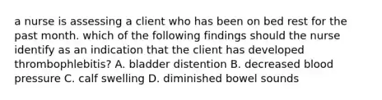 a nurse is assessing a client who has been on bed rest for the past month. which of the following findings should the nurse identify as an indication that the client has developed thrombophlebitis? A. bladder distention B. decreased <a href='https://www.questionai.com/knowledge/kD0HacyPBr-blood-pressure' class='anchor-knowledge'>blood pressure</a> C. calf swelling D. diminished bowel sounds