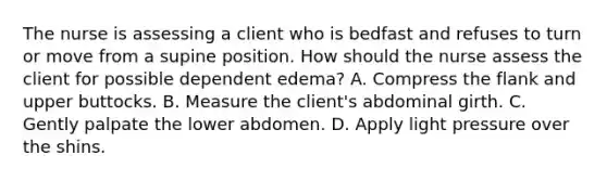 The nurse is assessing a client who is bedfast and refuses to turn or move from a supine position. How should the nurse assess the client for possible dependent edema? A. Compress the flank and upper buttocks. B. Measure the client's abdominal girth. C. Gently palpate the lower abdomen. D. Apply light pressure over the shins.