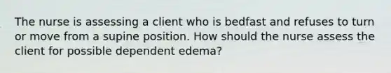 The nurse is assessing a client who is bedfast and refuses to turn or move from a supine position. How should the nurse assess the client for possible dependent edema?