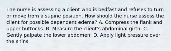 The nurse is assessing a client who is bedfast and refuses to turn or move from a supine position. How should the nurse assess the client for possible dependent edema? A. Compress the flank and upper buttocks. B. Measure the client's abdominal girth. C. Gently palpate the lower abdomen. D. Apply light pressure over the shins