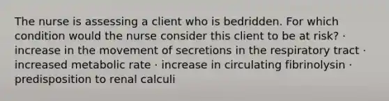 The nurse is assessing a client who is bedridden. For which condition would the nurse consider this client to be at risk? · increase in the movement of secretions in the respiratory tract · increased metabolic rate · increase in circulating fibrinolysin · predisposition to renal calculi