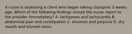 A nurse is assessing a client who began taking clozapine 3 weeks ago. Which of the following findings should the nurse report to the provider immediately? A. tachypnea and tachycardia B. abdominal pain and constipation C. enuresis and polyuria D. dry mouth and blurred vision