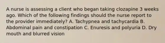 A nurse is assessing a client who began taking clozapine 3 weeks ago. Which of the following findings should the nurse report to the provider immediately? A. Tachypnea and tachycardia B. Abdominal pain and constipation C. Enuresis and polyuria D. Dry mouth and blurred vision