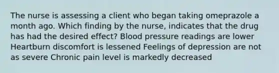 The nurse is assessing a client who began taking omeprazole a month ago. Which finding by the nurse, indicates that the drug has had the desired effect? Blood pressure readings are lower Heartburn discomfort is lessened Feelings of depression are not as severe Chronic pain level is markedly decreased