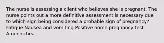 The nurse is assessing a client who believes she is pregnant. The nurse points out a more definitive assessment is necessary due to which sign being considered a probable sign of pregnancy? Fatigue Nausea and vomiting Positive home pregnancy test Amenorrhea