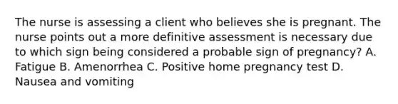 The nurse is assessing a client who believes she is pregnant. The nurse points out a more definitive assessment is necessary due to which sign being considered a probable sign of pregnancy? A. Fatigue B. Amenorrhea C. Positive home pregnancy test D. Nausea and vomiting