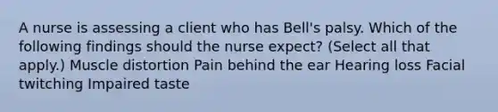 A nurse is assessing a client who has Bell's palsy. Which of the following findings should the nurse expect? (Select all that apply.) Muscle distortion Pain behind the ear Hearing loss Facial twitching Impaired taste