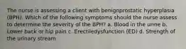 The nurse is assessing a client with benignprostatic hyperplasia (BPH). Which of the following symptoms should the nurse assess to determine the severity of the BPH? a. Blood in the urine b. Lower back or hip pain c. Erectiledysfunction (ED) d. Strength of the urinary stream