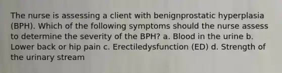 The nurse is assessing a client with benignprostatic hyperplasia (BPH). Which of the following symptoms should the nurse assess to determine the severity of the BPH? a. Blood in the urine b. Lower back or hip pain c. Erectiledysfunction (ED) d. Strength of the urinary stream