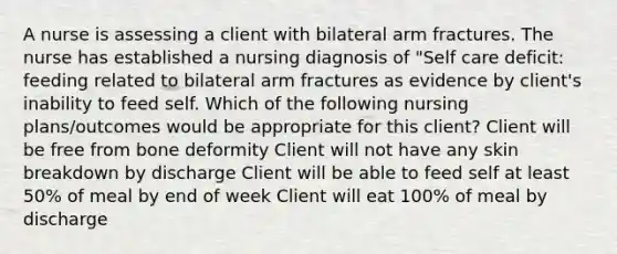 A nurse is assessing a client with bilateral arm fractures. The nurse has established a nursing diagnosis of "Self care deficit: feeding related to bilateral arm fractures as evidence by client's inability to feed self. Which of the following nursing plans/outcomes would be appropriate for this client? Client will be free from bone deformity Client will not have any skin breakdown by discharge Client will be able to feed self at least 50% of meal by end of week Client will eat 100% of meal by discharge