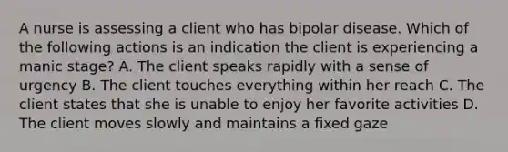 A nurse is assessing a client who has bipolar disease. Which of the following actions is an indication the client is experiencing a manic stage? A. The client speaks rapidly with a sense of urgency B. The client touches everything within her reach C. The client states that she is unable to enjoy her favorite activities D. The client moves slowly and maintains a fixed gaze