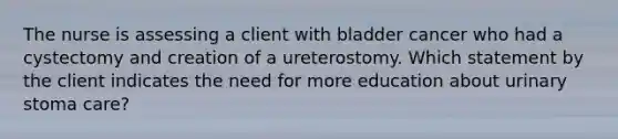 The nurse is assessing a client with bladder cancer who had a cystectomy and creation of a ureterostomy. Which statement by the client indicates the need for more education about urinary stoma care?