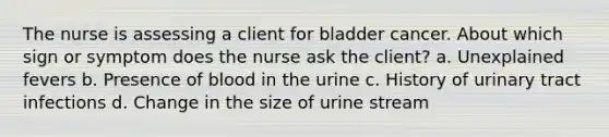 The nurse is assessing a client for bladder cancer. About which sign or symptom does the nurse ask the client? a. Unexplained fevers b. Presence of blood in the urine c. History of urinary tract infections d. Change in the size of urine stream