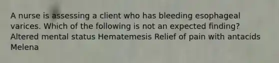 A nurse is assessing a client who has bleeding esophageal varices. Which of the following is not an expected finding? Altered mental status Hematemesis Relief of pain with antacids Melena