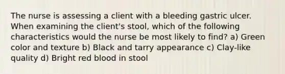 The nurse is assessing a client with a bleeding gastric ulcer. When examining the client's stool, which of the following characteristics would the nurse be most likely to find? a) Green color and texture b) Black and tarry appearance c) Clay-like quality d) Bright red blood in stool