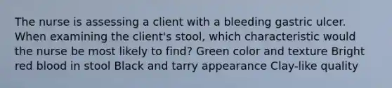 The nurse is assessing a client with a bleeding gastric ulcer. When examining the client's stool, which characteristic would the nurse be most likely to find? Green color and texture Bright red blood in stool Black and tarry appearance Clay-like quality