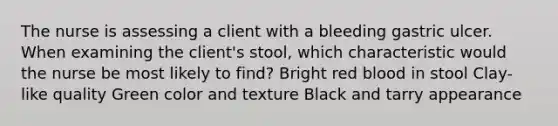 The nurse is assessing a client with a bleeding gastric ulcer. When examining the client's stool, which characteristic would the nurse be most likely to find? Bright red blood in stool Clay-like quality Green color and texture Black and tarry appearance