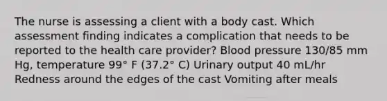 The nurse is assessing a client with a body cast. Which assessment finding indicates a complication that needs to be reported to the health care provider? Blood pressure 130/85 mm Hg, temperature 99° F (37.2° C) Urinary output 40 mL/hr Redness around the edges of the cast Vomiting after meals