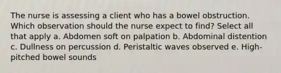 The nurse is assessing a client who has a bowel obstruction. Which observation should the nurse expect to find? Select all that apply a. Abdomen soft on palpation b. Abdominal distention c. Dullness on percussion d. Peristaltic waves observed e. High-pitched bowel sounds