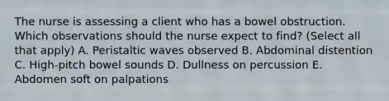 The nurse is assessing a client who has a bowel obstruction. Which observations should the nurse expect to find? (Select all that apply) A. Peristaltic waves observed B. Abdominal distention C. High-pitch bowel sounds D. Dullness on percussion E. Abdomen soft on palpations